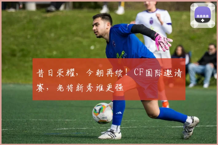 昔日荣耀,今朝再续!CF国际邀请赛,老将新秀谁更强