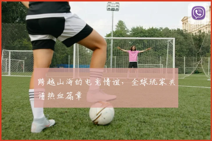 跨越山海的电竞情谊，全球玩家共谱热血篇章