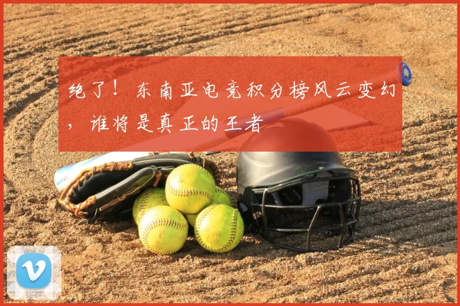 绝了!东南亚电竞积分榜风云变幻,谁将是真正的王者
