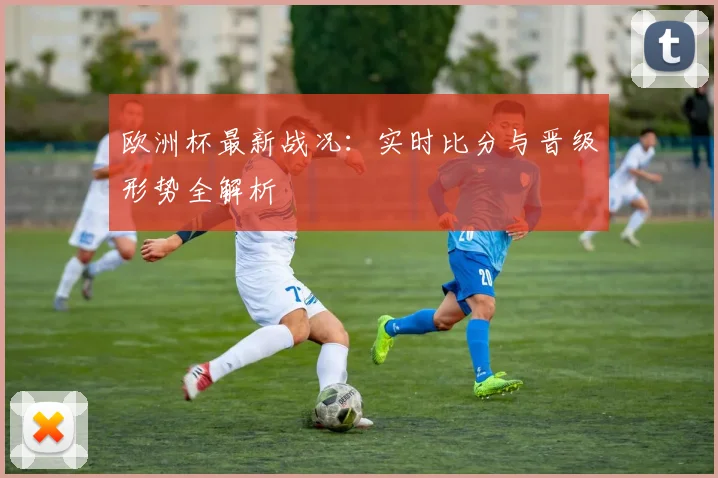 欧洲杯最新战况：实时比分与晋级形势全解析
