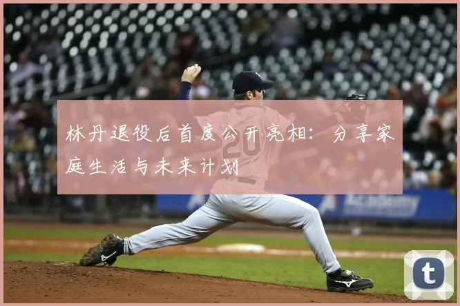 林丹退役后首度公开亮相：分享家庭生活与未来计划