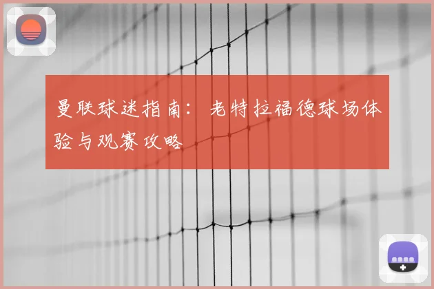 曼联球迷指南：老特拉福德球场体验与观赛攻略