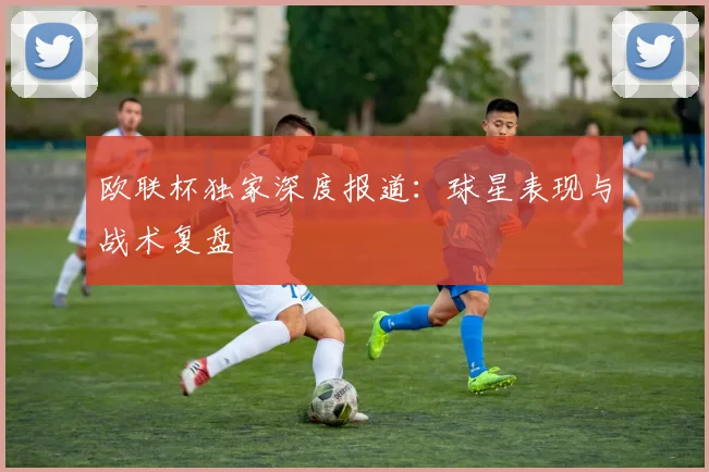 欧联杯独家深度报道：球星表现与战术复盘