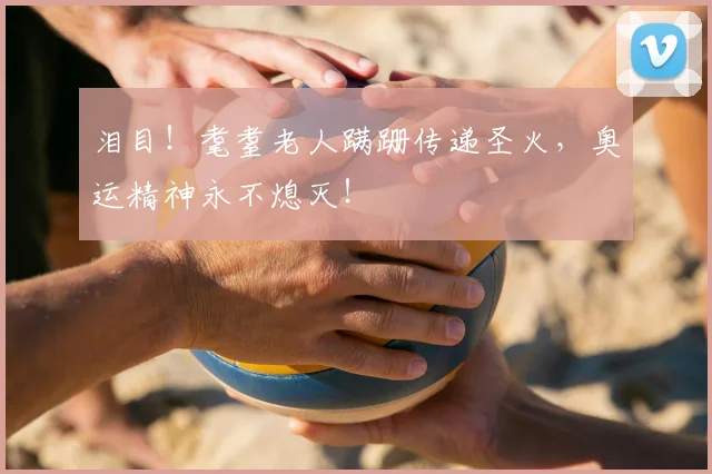 泪目!耄耋老人蹒跚传递圣火,奥运精神永不熄灭!