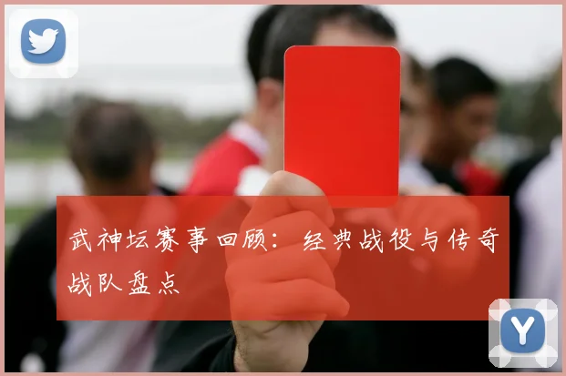 武神坛赛事回顾：经典战役与传奇战队盘点