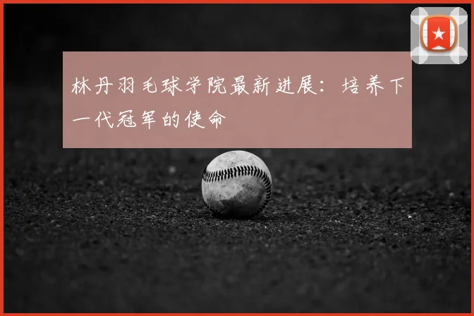 林丹羽毛球学院最新进展：培养下一代冠军的使命