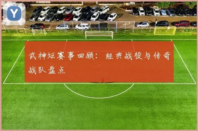 武神坛赛事回顾：经典战役与传奇战队盘点