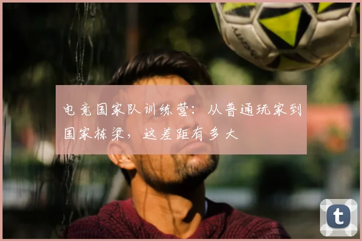 电竞国家队训练营：从普通玩家到国家栋梁，这差距有多大