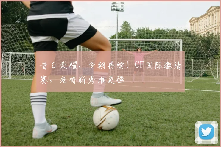 昔日荣耀,今朝再续!CF国际邀请赛,老将新秀谁更强