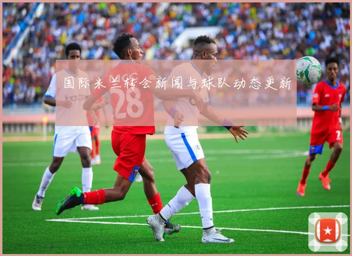 国际米兰转会新闻与球队动态更新