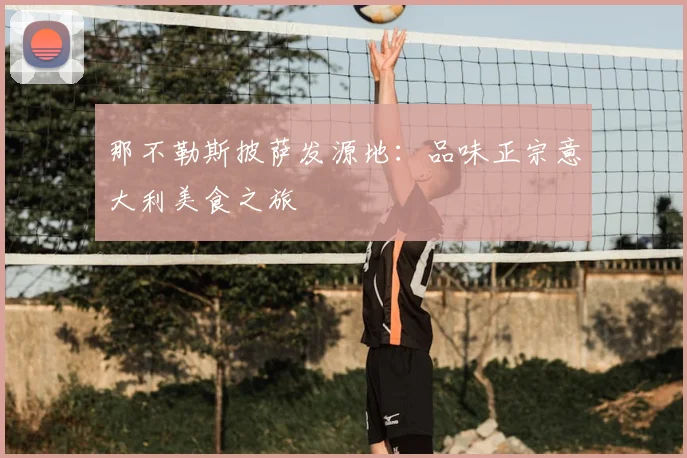 那不勒斯披萨发源地:品味正宗意大利美食之旅