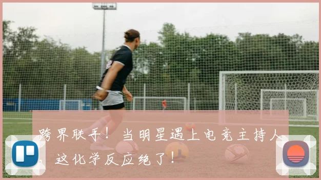 跨界联手！当明星遇上电竞主持人，这化学反应绝了！