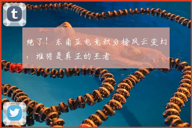 绝了!东南亚电竞积分榜风云变幻,谁将是真正的王者
