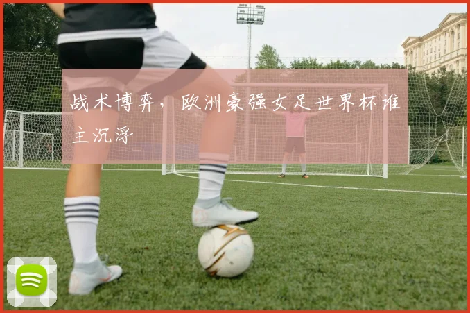 战术博弈,欧洲豪强女足世界杯谁主沉浮