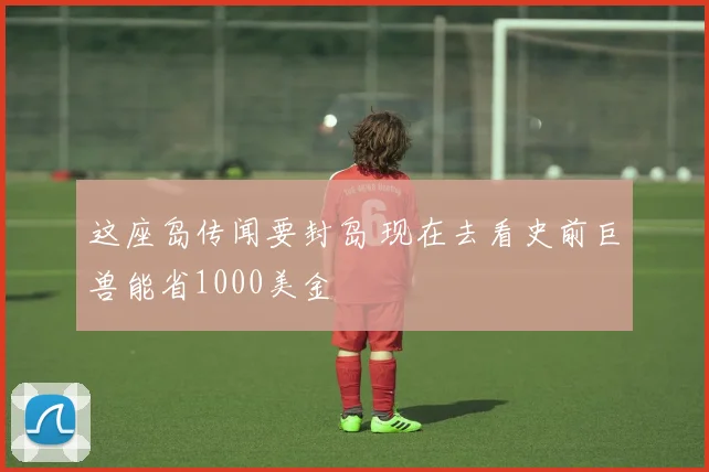 这座岛传闻要封岛 现在去看史前巨兽能省1000美金