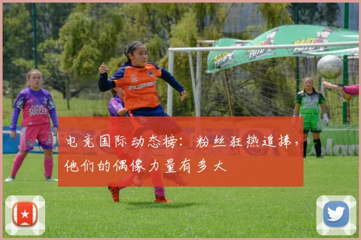 电竞国际动态榜：粉丝狂热追捧，他们的偶像力量有多大