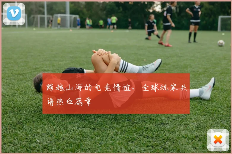 跨越山海的电竞情谊，全球玩家共谱热血篇章