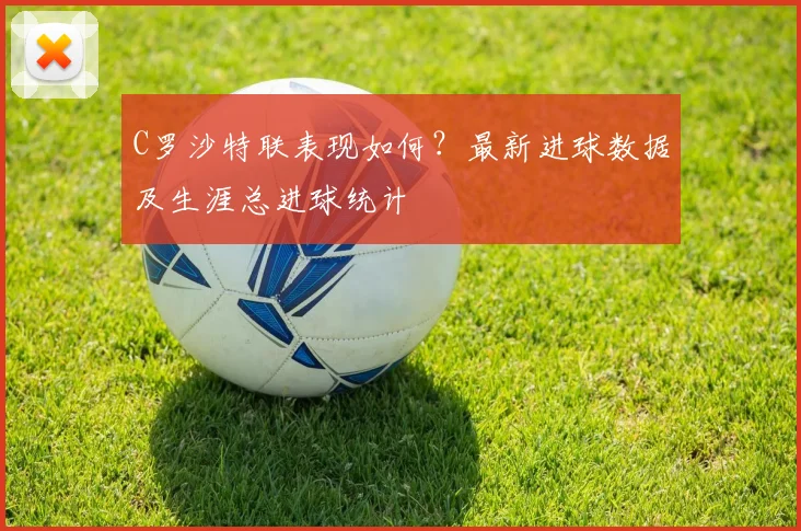 C罗沙特联表现如何?最新进球数据及生涯总进球统计
